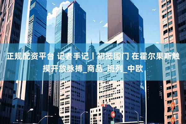 正规配资平台 记者手记丨初抵国门 在霍尔果斯触摸开放脉搏_商品_班列_中欧