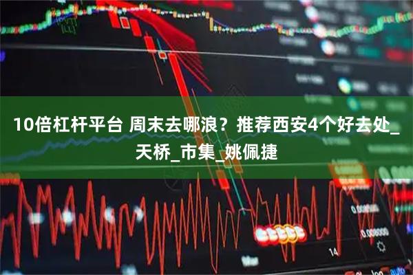 10倍杠杆平台 周末去哪浪？推荐西安4个好去处_天桥_市集_姚佩捷