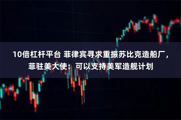10倍杠杆平台 菲律宾寻求重振苏比克造船厂，菲驻美大使：可以支持美军造舰计划