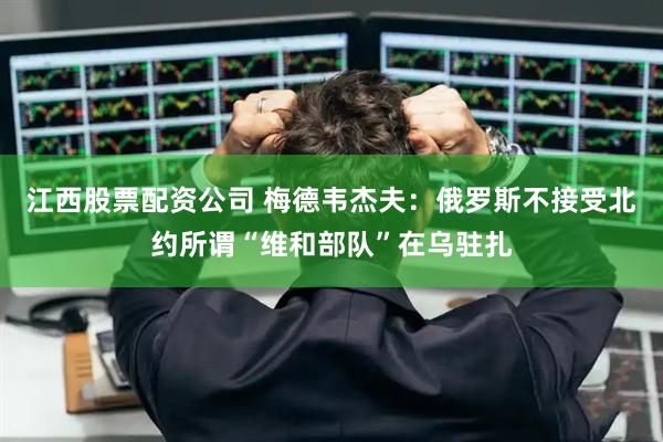江西股票配资公司 梅德韦杰夫：俄罗斯不接受北约所谓“维和部队”在乌驻扎