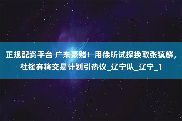 正规配资平台 广东豪赌！用徐昕试探换取张镇麟，杜锋弃将交易计划引热议_辽宁队_辽宁_1