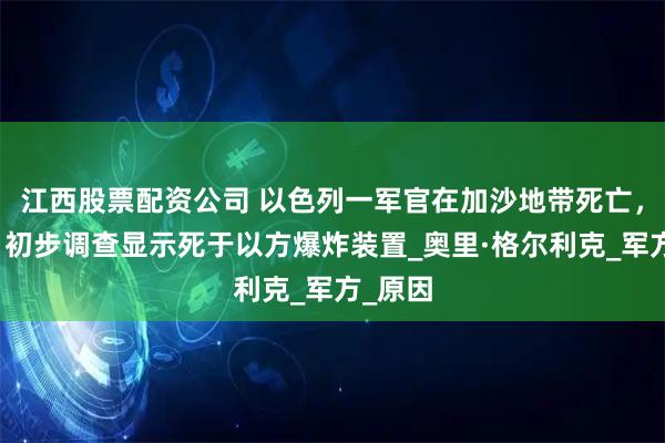 江西股票配资公司 以色列一军官在加沙地带死亡，以军：初步调查显示死于以方爆炸装置_奥里·格尔利克_军方_原因
