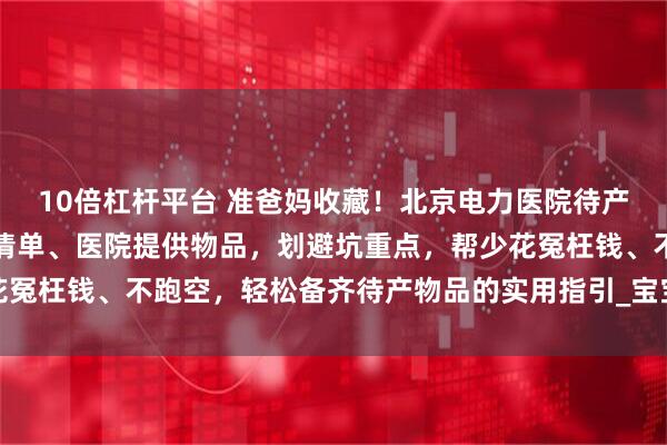 10倍杠杆平台 准爸妈收藏！北京电力医院待产包攻略指南：梳理必备清单、医院提供物品，划避坑重点，帮少花冤枉钱、不跑空，轻松备齐待产物品的实用指引_宝宝_住院_六里桥