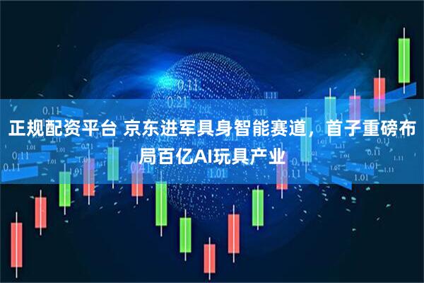 正规配资平台 京东进军具身智能赛道，首子重磅布局百亿AI玩具产业