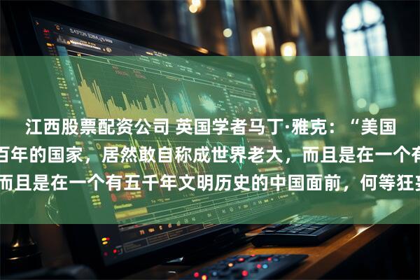 江西股票配资公司 英国学者马丁·雅克:“美国不过是一个强大不过一百年的国家,居然敢自称成世界老大,而且是在一个有五千年文明历史的中国面前,何等狂妄和无知!”