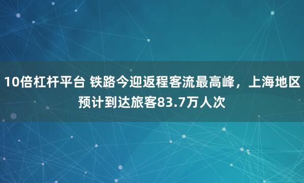10倍杠杆平台 铁路今迎返程客流最高峰,上海地区预计到达旅客83.7万人次