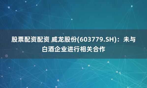 股票配资配资 威龙股份(603779.SH)：未与白酒企业进行相关合作