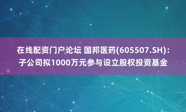 在线配资门户论坛 国邦医药(605507.SH)：子公司拟1000万元参与设立股权投资基金