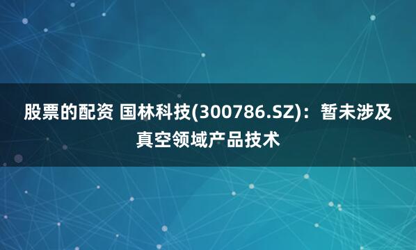 股票的配资 国林科技(300786.SZ)：暂未涉及真空领域产品技术