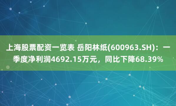 上海股票配资一览表 岳阳林纸(600963.SH)：一季度净利润4692.15万元，同比下降68.39%