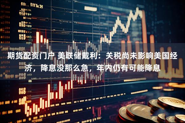 期货配资门户 美联储戴利：关税尚未影响美国经济，降息没那么急，年内仍有可能降息