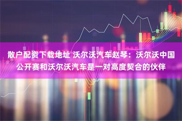 散户配资下载地址 沃尔沃汽车赵琴：沃尔沃中国公开赛和沃尔沃汽车是一对高度契合的伙伴