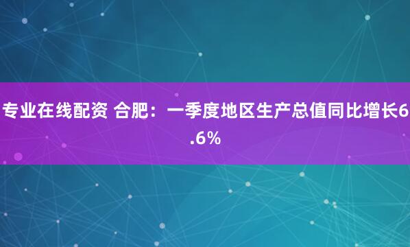 专业在线配资 合肥：一季度地区生产总值同比增长6.6%