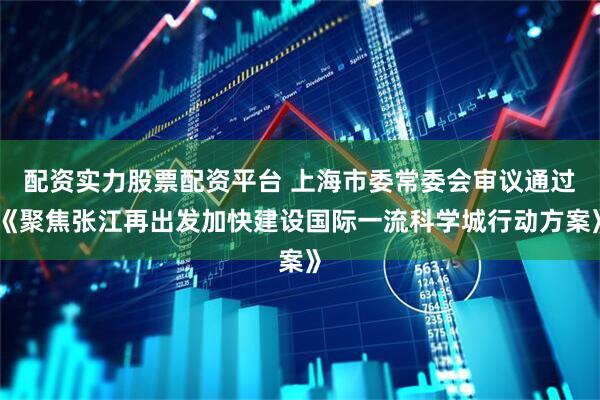配资实力股票配资平台 上海市委常委会审议通过《聚焦张江再出发加快建设国际一流科学城行动方案》