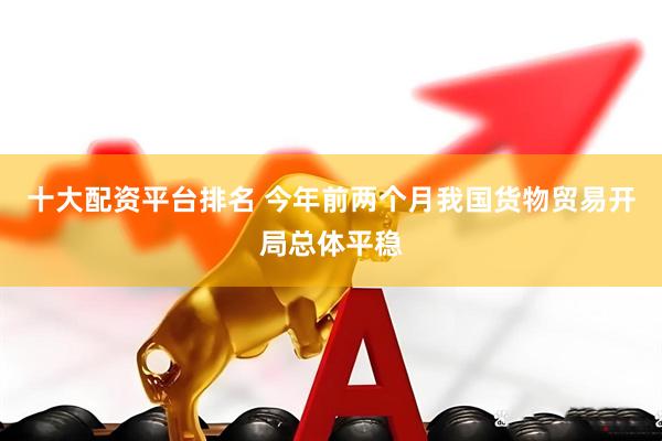 十大配资平台排名 今年前两个月我国货物贸易开局总体平稳