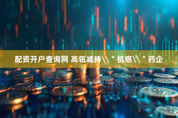配资开户查询网 高瓴减持\＂抗癌\＂药企