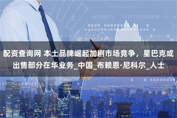 配资查询网 本土品牌崛起加剧市场竞争，星巴克或出售部分在华业务_中国_布赖恩·尼科尔_人士