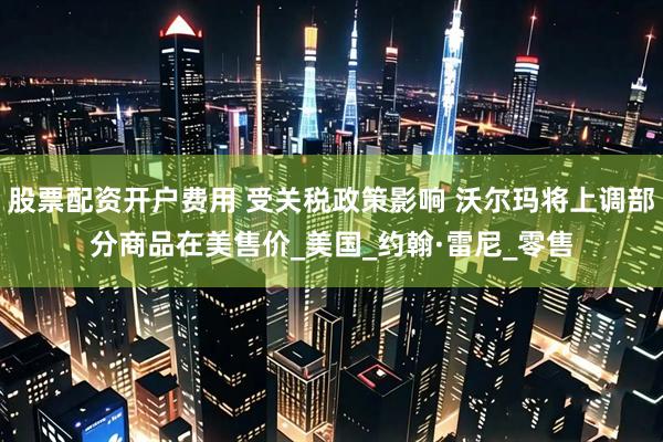 股票配资开户费用 受关税政策影响 沃尔玛将上调部分商品在美售价_美国_约翰·雷尼_零售