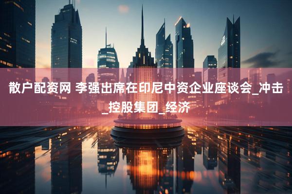 散户配资网 李强出席在印尼中资企业座谈会_冲击_控股集团_经济