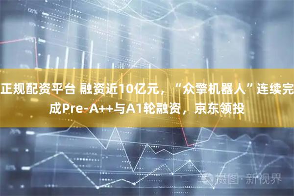 正规配资平台 融资近10亿元，“众擎机器人”连续完成Pre-A++与A1轮融资，京东领投