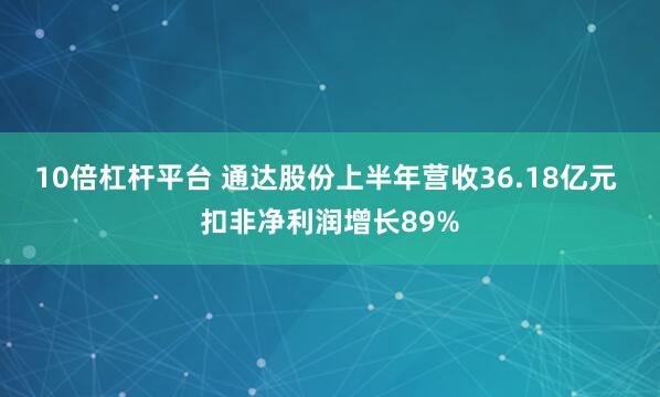 10倍杠杆平台 通达股份上半年营收36.18亿元 扣非净利润增长89%