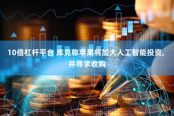 10倍杠杆平台 库克称苹果将加大人工智能投资, 并寻求收购