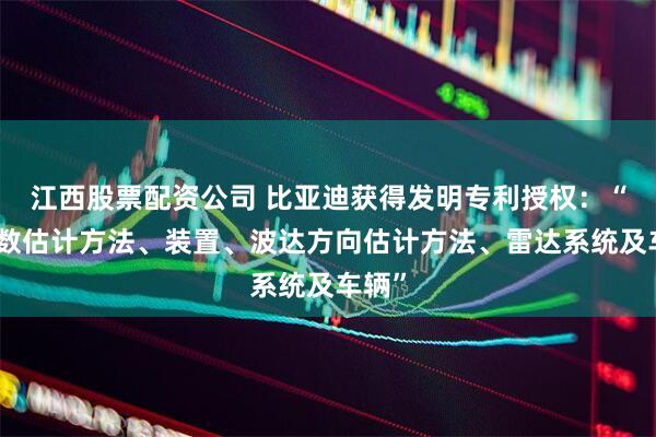 江西股票配资公司 比亚迪获得发明专利授权：“信源数估计方法、装置、波达方向估计方法、雷达系统及车辆”
