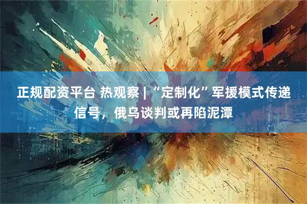 正规配资平台 热观察 | “定制化”军援模式传递信号，俄乌谈判或再陷泥潭