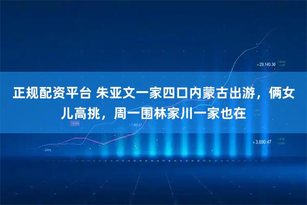 正规配资平台 朱亚文一家四口内蒙古出游，俩女儿高挑，周一围林家川一家也在