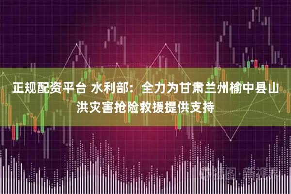 正规配资平台 水利部：全力为甘肃兰州榆中县山洪灾害抢险救援提供支持