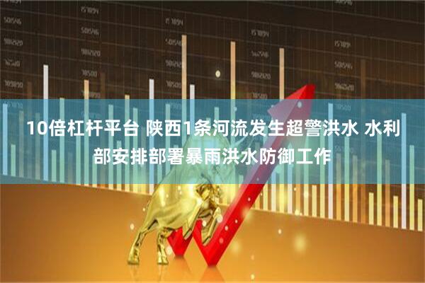 10倍杠杆平台 陕西1条河流发生超警洪水 水利部安排部署暴雨洪水防御工作
