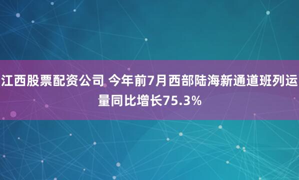 江西股票配资公司 今年前7月西部陆海新通道班列运量同比增长75.3%