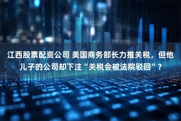 江西股票配资公司 美国商务部长力推关税，但他儿子的公司却下注“关税会被法院驳回”？