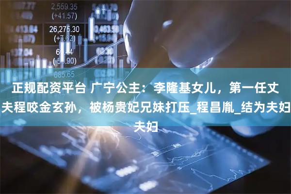 正规配资平台 广宁公主：李隆基女儿，第一任丈夫程咬金玄孙，被杨贵妃兄妹打压_程昌胤_结为夫妇