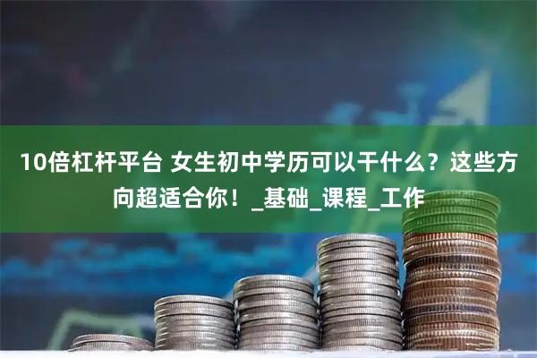 10倍杠杆平台 女生初中学历可以干什么？这些方向超适合你！_基础_课程_工作