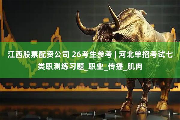 江西股票配资公司 26考生参考 | 河北单招考试七类职测练习题_职业_传播_肌肉