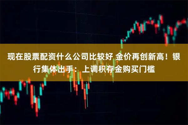 现在股票配资什么公司比较好 金价再创新高！银行集体出手：上调积存金购买门槛