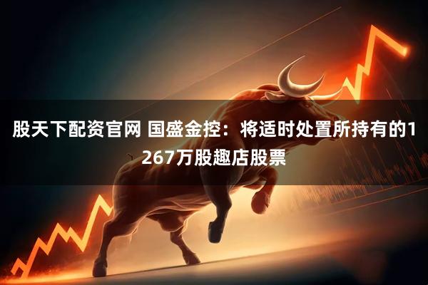 股天下配资官网 国盛金控：将适时处置所持有的1267万股趣店股票