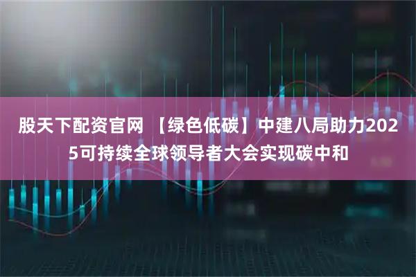 股天下配资官网 【绿色低碳】中建八局助力2025可持续全球领导者大会实现碳中和