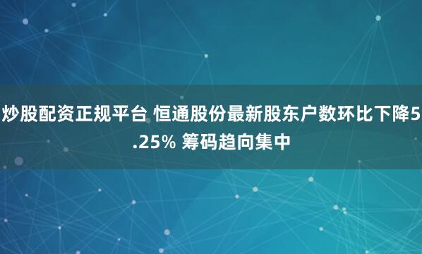 炒股配资正规平台 恒通股份最新股东户数环比下降5.25% 筹码趋向集中