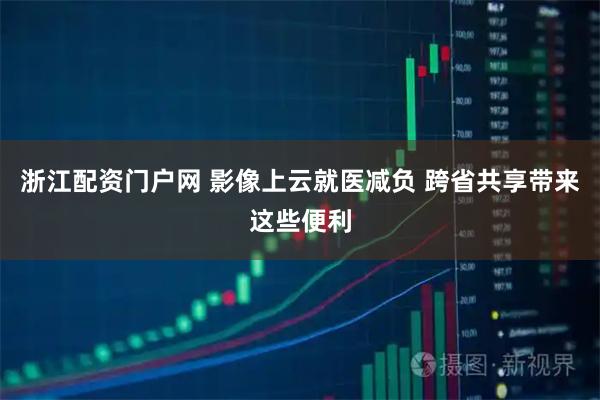 浙江配资门户网 影像上云就医减负 跨省共享带来这些便利
