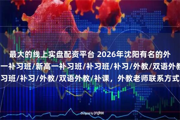 最大的线上实盘配资平台 2026年沈阳有名的外教冲刺班哪个好，新初一补习班/新高一补习班/补习班/补习/外教/双语外教/补课，外教老师联系方式