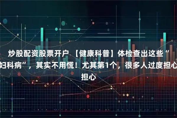 炒股配资股票开户 【健康科普】体检查出这些“妇科病”，其实不用慌！尤其第1个，很多人过度担心