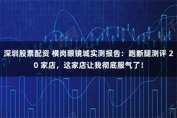 深圳股票配资 横岗眼镜城实测报告:跑断腿测评 20 家店,这家店让我彻底服气了!