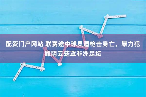 配资门户网站 联赛途中球员遭枪击身亡，暴力犯罪阴云笼罩非洲足坛