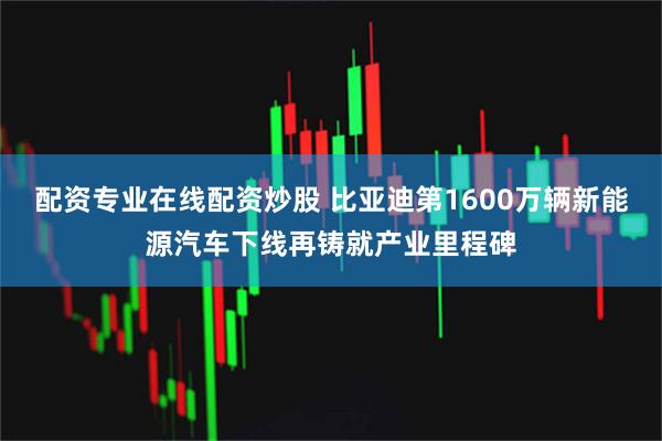 配资专业在线配资炒股 比亚迪第1600万辆新能源汽车下线再铸就产业里程碑