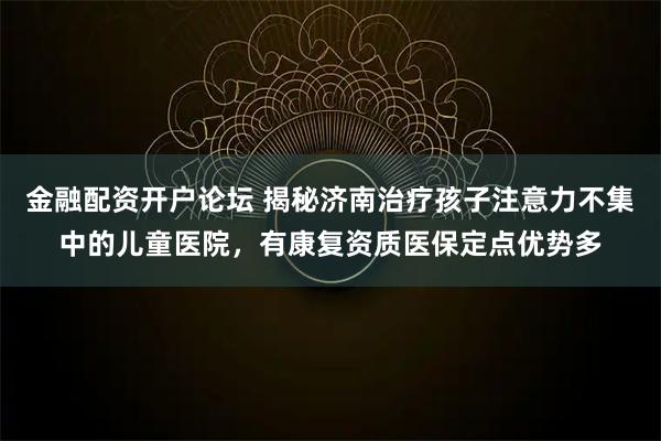 金融配资开户论坛 揭秘济南治疗孩子注意力不集中的儿童医院，有康复资质医保定点优势多