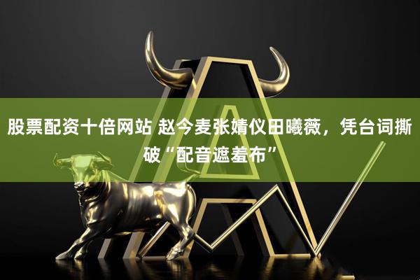 股票配资十倍网站 赵今麦张婧仪田曦薇，凭台词撕破“配音遮羞布”