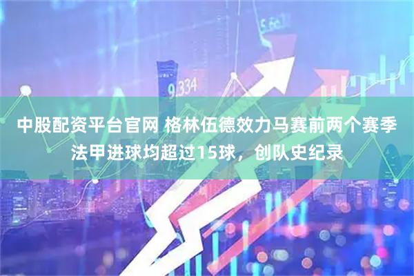 中股配资平台官网 格林伍德效力马赛前两个赛季法甲进球均超过15球，创队史纪录