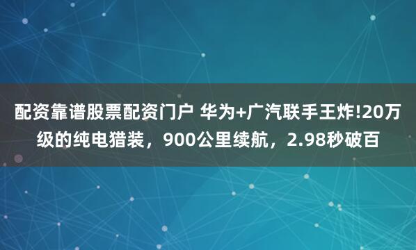 配资靠谱股票配资门户 华为+广汽联手王炸!20万级的纯电猎装,900公里续航,2.98秒破百